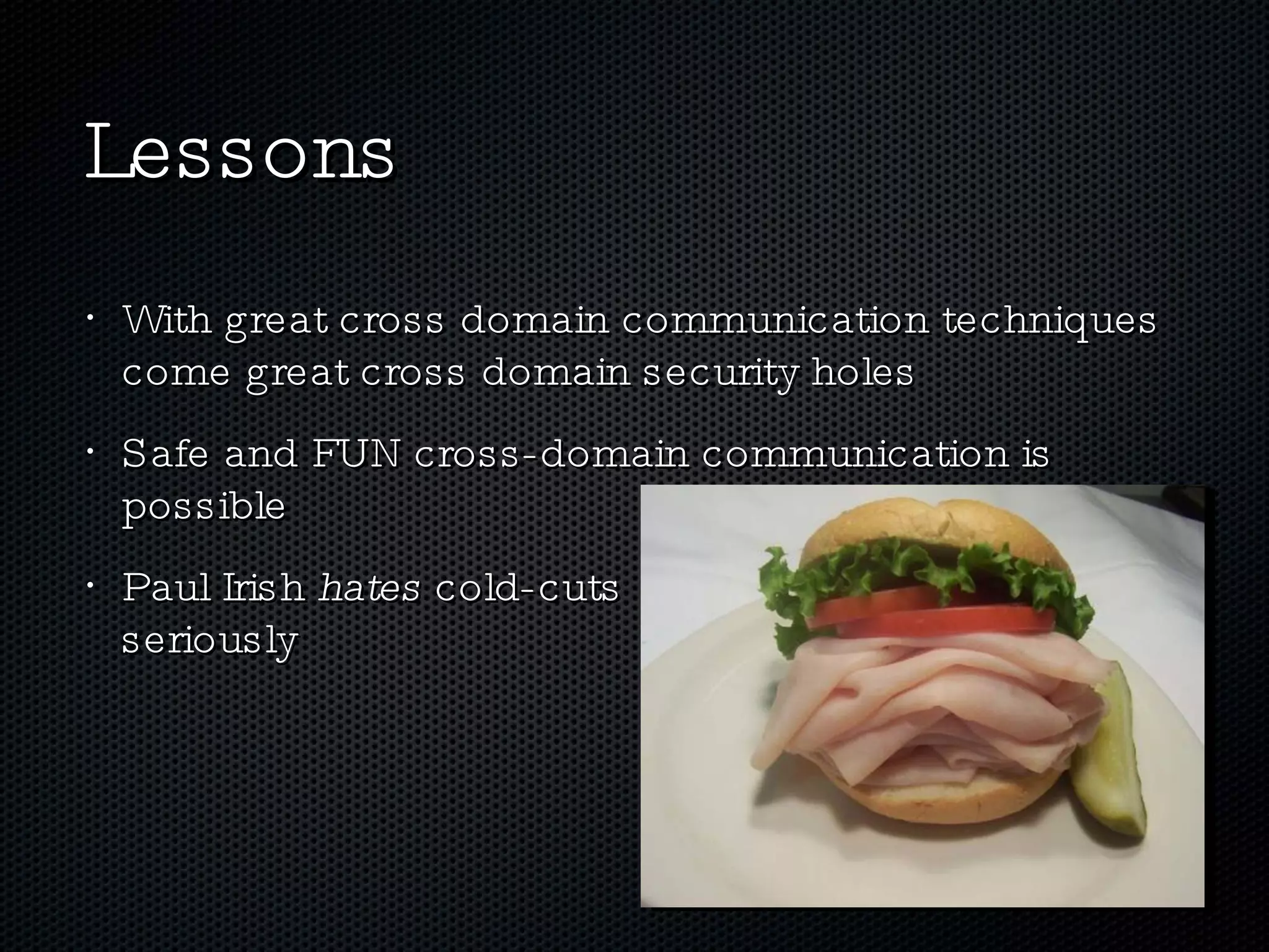 Lessons With great cross domain communication techniques come great cross domain security holes Safe and FUN cross-domain communication is possible Paul Irish  hates  cold-cuts  , seriously 
