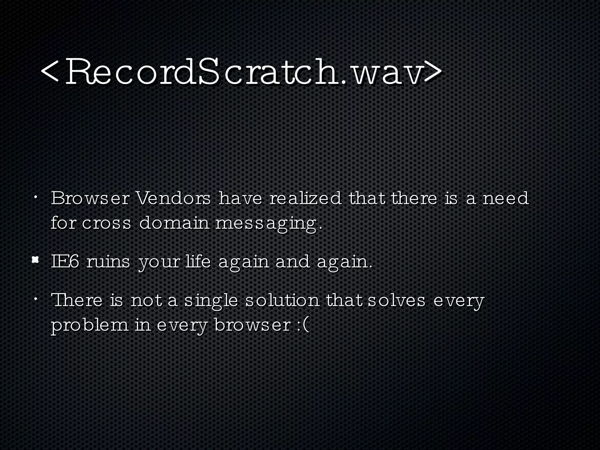 <RecordScratch.wav> Browser Vendors have realized that there is a need for cross domain messaging. IE6 ruins your life again and again. There is not a single solution that solves every problem in every browser :( 