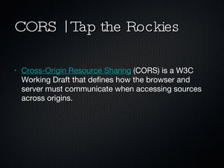 CORS | Tap the Rockies Cross-Origin Resource Sharing  (CORS) is a W3C Working Draft that defines how the browser and server must communicate when accessing sources across origins. 