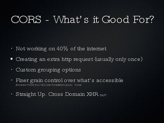 CORS - What’s it Good For? Not working on 40% of the internet Creating an extra http request (usually only once) Custom grouping options Finer grain control over what’s accessible  Access-Control-Allow-Credentials: true Straight Up. Cross Domain XHR  (yay!) 