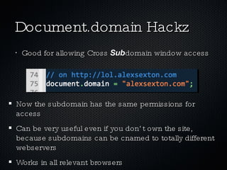 Document.domain Hackz Good for allowing Cross  Sub domain window access Now the subdomain has the same permissions for access Can be very useful even if you don’t own the site, because subdomains can be cnamed to totally different webservers Works in all relevant browsers 