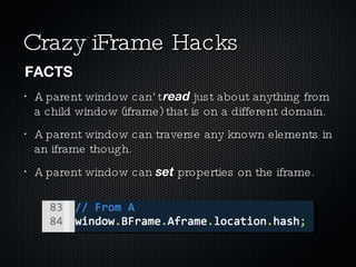Crazy iFrame Hacks A parent window can’t  read  just about anything from a child window (iframe) that is on a different domain. A parent window can traverse any known elements in an iframe though. A parent window can  set  properties on the iframe. FACTS 