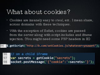 What about cookies? Cookies are insanely easy to  steal , err.. I mean share, across domains with these techniques. With the exception of Safari, cookies are passed from the server along with script includes and iframe injection. (You might need some P3P headers in IE) 