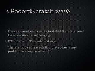 <RecordScratch.wav> Browser Vendors have realized that there is a need for cross domain messaging. IE6 ruins your life again and again. There is not a single solution that solves every problem in every browser :( 