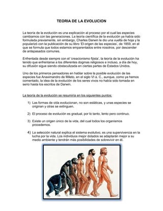 TEORIA DE LA EVOLUCION
La teoría de la evolución es una explicación al proceso por el cual las especies
cambiamos con las generaciones. La teoría científica de la evolución ya había sido
formulada previamente, sin embargo, Charles Darwin le dio una vuelta de hoja y la
popularizó con la publicación de su libro ‘El origen de las especies’, de 1859, en el
que se formula que todos estamos emparentados entre nosotros, por descender
de antepasados comunes.
Enfrentada desde siempre con el ‘creacionismo fijista’, la teoría de la evolución ha
tenido que enfrentarse a los diferentes dogmas religiosos e incluso, a día de hoy,
su difusión sigue siendo obstaculizada en ciertas partes de Estados Unidos.
Uno de los primeros pensadores en hablar sobre la posible evolución de las
especies fue Anaximandro de Mileto, en el siglo VI a. C., aunque, como ya hemos
comentado, la idea de la evolución de los seres vivos no había sido tomada en
serio hasta los escritos de Darwin.

La teoría de la evolución se resumiría en los siguientes puntos:
1) Las formas de vida evolucionan, no son estáticas, y unas especies se
originan y otras se extinguen.
2) El proceso de evolución es gradual, por lo tanto, lento pero continuo.
3) Existe un origen único de la vida, del cual todos los organismos
procedemos.

4) La selección natural explica el sistema evolutivo, es una supervivencia en la
lucha por la vida. Los individuos mejor dotados se adaptarán mejor a su
medio ambiente y tendrán más posibilidades de sobrevivir en él.

 