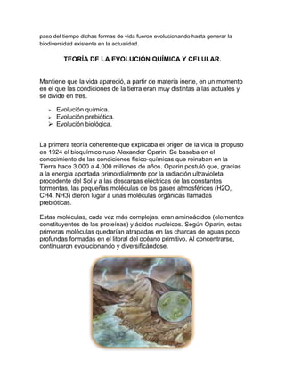 paso del tiempo dichas formas de vida fueron evolucionando hasta generar la
biodiversidad existente en la actualidad.

TEORÍA DE LA EVOLUCIÓN QUÍMICA Y CELULAR.

Mantiene que la vida apareció, a partir de materia inerte, en un momento
en el que las condiciones de la tierra eran muy distintas a las actuales y
se divide en tres.
Evolución química.
 Evolución prebiótica.
 Evolución biológica.


La primera teoría coherente que explicaba el origen de la vida la propuso
en 1924 el bioquímico ruso Alexander Oparin. Se basaba en el
conocimiento de las condiciones físico-químicas que reinaban en la
Tierra hace 3.000 a 4.000 millones de años. Oparin postuló que, gracias
a la energía aportada primordialmente por la radiación ultravioleta
procedente del Sol y a las descargas eléctricas de las constantes
tormentas, las pequeñas moléculas de los gases atmosféricos (H2O,
CH4, NH3) dieron lugar a unas moléculas orgánicas llamadas
prebióticas.
Estas moléculas, cada vez más complejas, eran aminoácidos (elementos
constituyentes de las proteínas) y ácidos nucleicos. Según Oparin, estas
primeras moléculas quedarían atrapadas en las charcas de aguas poco
profundas formadas en el litoral del océano primitivo. Al concentrarse,
continuaron evolucionando y diversificándose.

 