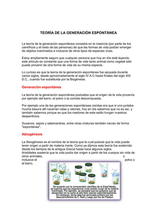 TEORÍA DE LA GENERACIÓN ESPONTÁNEA
La teoría de la generación espontánea consistía en la creencia (por parte de los
científicos y el resto de las personas) de que las formas de vida podían emerger
de objetos inanimados e inclusive de otros tipos de especies vivas.
Estoy ampliamente seguro que cualquier persona que hoy en día esté leyendo
este artículo es consiente que una forma de vida tanto animal como vegetal sólo
puede provenir de otra forma de vida de su misma especie.
Lo curioso es que la teoría de la generación espontánea fue apoyada durante
varios siglos, desde aproximadamente el siglo IV A.C hasta finales del siglo XIX
D.C., cuando fue substituida por la Biogénesis.

Generación espontánea
La teoría de la generación espontánea postulaba que el origen de la vida provenía
por ejemplo del barro, el polvo o la comida descompuesta.
Por ejemplo una de las generaciones espontáneas creídas era que si uno juntaba
mucha basura allí nacerían ratas y ratones, hoy en día sabemos que no es así, y
también sabemos porque es que los roedores de este estilo hurgan nuestros
desperdicios.
Gusanos, sapos y salamandras, entre otras criaturas también nacían de forma
"espontánea".

Abiogénesis
La Abiogénesis es el nombre de la teoría que la cual postula que la vida puede
tener origen a partir de materia inerte. Como ya dijimos esta teoría fue sostenida
desde los tiempos de la antigua Grecia hasta hace algunos siglos.
Aristóteles sostenía que la vida podía dar origen a partir de los cuerpos sin vida de
otros animales,
o
inclusive el
polvo o
el barro.

 