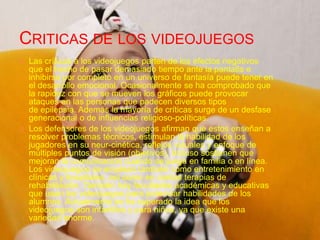CRITICAS DE LOS VIDEOJUEGOS
    Las críticas a los videojuegos parten de los efectos negativos
     que el hecho de pasar demasiado tiempo ante la pantalla e
     inhibirse por completo en un universo de fantasía puede tener
     en el desarrollo emocional. Ocasionalmente se ha comprobado
     que la rapidez con que se mueven los gráficos puede provocar
     ataques en las personas que padecen diversos tipos
     de epilepsia. Además la mayoría de críticas surge de un
     desfase generacional o de influencias religioso-políticas.
    Los defensores de los videojuegos afirman que estos enseñan
     a resolver problemas técnicos, estimulan la habilidad de los
     jugadores en su neur-cinética, reflejos visuales y enfoque de
     múltiples puntos de visión (objetivos). Incluso sostienen que
     mejoran la comunicación cuando se juega en familia o en línea.
     Los videojuegos se emplean también como entretenimiento en
     clínicas y hospitales, así como en ciertas terapias de
     rehabilitación. También hay facultades académicas y
     educativas que usan los videojuegos para potenciar
     habilidades de los alumnos. Actualmente se ha superado la
     idea que los videojuegos son infantiles y para niños, ya que
     existe una variedad enorme.
 