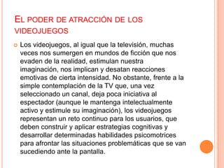 EL PODER DE ATRACCIÓN DE LOS
VIDEOJUEGOS
   Los videojuegos, al igual que la televisión, muchas
    veces nos sumergen en mundos de ficción que nos
    evaden de la realidad, estimulan nuestra imaginación,
    nos implican y desatan reacciones emotivas de cierta
    intensidad. No obstante, frente a la simple
    contemplación de la TV que, una vez seleccionado un
    canal, deja poca iniciativa al espectador (aunque le
    mantenga intelectualmente activo y estimule su
    imaginación), los videojuegos representan un reto
    continuo para los usuarios, que deben construir y
    aplicar estrategias cognitivas y desarrollar determinadas
    habilidades psicomotrices para afrontar las situaciones
    problemáticas que se van sucediendo ante la pantalla.
 