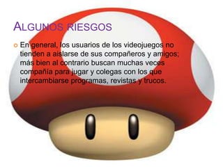 ALGUNOS RIESGOS
   En general, los usuarios de los videojuegos no
    tienden a aislarse de sus compañeros y amigos;
    más bien al contrario buscan muchas veces
    compañía para jugar y colegas con los que
    intercambiarse programas, revistas y trucos.
 