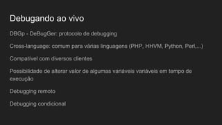 Evitando falhas de recursividade
xdebug.max_nesting_level=3
~/projetos/palestra-xdebug$ php recursive.php
PHP Fatal error: Maximum function nesting level of '3' reached,
aborting! in /home/vitor/projetos/palestra-xdebug/recursive.php on line 2
PHP Stack trace:
PHP 1. {main}() /home/vitor/projetos/palestra-xdebug/recursive.php:0
PHP 2. a() /home/vitor/projetos/palestra-xdebug/recursive.php:5
PHP 3. a() /home/vitor/projetos/palestra-xdebug/recursive.php:3
 