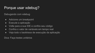 Porque usar xdebug?
Debugando sem xdebug
● Alterar algo na aplicação
● Recarregar a página
● Verificar como ficou
● Modificar novamente o código
● Imprimir mais variáveis
● Repetir tudo novamente
● Esquecer de limpar os debug ou de tirar um exit
● Mandar para o chefe testar a aplicação
 