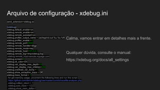 Arquivo de configuração - xdebug.ini
zend_extension=xdebug.so
[xdebug]
xdebug.default_enable=on
xdebug.remote_enable=on
xdebug.remote_autostart=on
xdebug.profiler_output_name = cachegrind.out.%u.%s.%R
xdebug.profiler_enable = 0
xdebug.remote_port=9000
xdebug.remote_handler=dbgp
xdebug.remote_mode=req
xdebug.remote_host=127.0.0.1
xdebug.remote_log=/tmp/xdebug.log
;xdebug.remote_host=remote.mypage.com
xdebug.scream=0
xdebug.cli_color=On
xdebug.var_display_max_depth=10
xdebug.var_display_max_children=200
xdebug.overload_var_dump = 1
xdebug.show_exception_trace = Off
xdebug.trace_format = 1
; for get memory usage, uncoment the following lines and run this script:
; https://github.com/derickr/xdebug/raw/master/contrib/tracefile-analyser.php
; xdebug.collect_return = 1
; xdebug.auto_trace = 1
; xdebug.show_mem_delta=1
Calma, vamos entrar em detalhes mais a frente.
Qualquer dúvida, consulte o manual:
https://xdebug.org/docs/all_settings
 