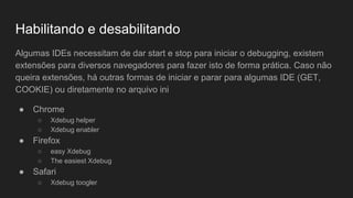 Habilitando e desabilitando
Algumas IDEs necessitam de dar start e stop para iniciar o debugging, existem
extensões para diversos navegadores para fazer isto de forma prática. Caso não
queira extensões, há outras formas de iniciar e parar para algumas IDE (GET,
COOKIE) ou diretamente no arquivo ini
● Chrome
○ Xdebug helper
○ Xdebug enabler
● Firefox
○ easy Xdebug
○ The easiest Xdebug
● Safari
○ Xdebug toogler
 