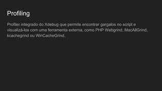 Profiling
Profiler integrado do Xdebug que permite encontrar gargalos no script e
visualizá-los com uma ferramenta externa, como PHP Webgrind, MacAllGrind,
kcachegrind ou WinCacheGrind.
 