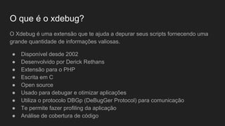 O que é o xdebug?
O Xdebug é uma extensão que te ajuda a depurar seus scripts fornecendo uma
grande quantidade de informações valiosas.
● Disponível desde 2002
● Desenvolvido por Derick Rethans
● Extensão para o PHP
● Escrita em C
● Open source
● Usado para debugar e otimizar aplicações
● Utiliza o protocolo DBGp (DeBugGer Protocol) para comunicação
● Te permite fazer profiling da aplicação
● Análise de cobertura de código
 