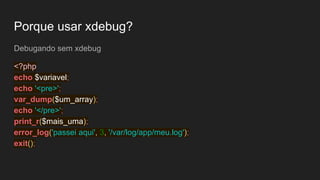 Porque usar xdebug?
Debugando sem xdebug
<?php
echo $variavel;
echo '<pre>';
var_dump($um_array);
echo '</pre>';
print_r($mais_uma);
error_log('passei aqui', 3, '/var/log/app/meu.log');
exit();
 