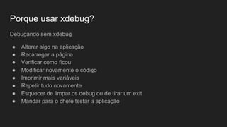 Porque usar xdebug?
Debugando sem xdebug
● Alterar algo na aplicação
● Recarregar a página
● Verificar como ficou
● Modificar novamente o código
● Imprimir mais variáveis
● Repetir tudo novamente
● Esquecer de limpar os debug ou de tirar um exit
● Mandar para o chefe testar a aplicação
 
