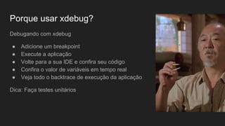 Porque usar xdebug?
Debugando com xdebug
● Adicione um breakpoint
● Execute a aplicação
● Volte para a sua IDE e confira seu código
● Confira o valor de variáveis em tempo real
● Veja todo o backtrace de execução da aplicação
Dica: Faça testes unitários
 