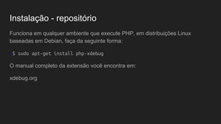 Instalação - repositório
Funciona em qualquer ambiente que execute PHP, em distribuições Linux
baseadas em Debian, faça da seguinte forma:
~$ sudo apt-get install php-xdebug
O manual completo da extensão você encontra em:
xdebug.org
 