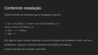 Outras formas de certificar que a instalação está ok:
~$ cat /etc/php/7.1/mods-available/xdebug.ini
zend_extension=xdebug.so
~$ php --ri xdebug
~$ php -m
Em alguns casos colocar apenas o nome do binário dá problema, então, se tiver
problemas, coloque o caminho absoluto do binátio do xdebug.
Lembre sempre de reiniciar o servidor.
Conferindo instalação
 
