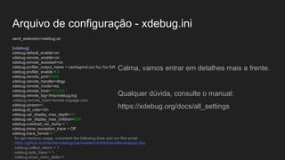 Arquivo de configuração - xdebug.ini
zend_extension=xdebug.so
[xdebug]
xdebug.default_enable=on
xdebug.remote_enable=on
xdebug.remote_autostart=on
xdebug.profiler_output_name = cachegrind.out.%u.%s.%R
xdebug.profiler_enable = 0
xdebug.remote_port=9000
xdebug.remote_handler=dbgp
xdebug.remote_mode=req
xdebug.remote_host=127.0.0.1
xdebug.remote_log=/tmp/xdebug.log
;xdebug.remote_host=remote.mypage.com
xdebug.scream=0
xdebug.cli_color=On
xdebug.var_display_max_depth=10
xdebug.var_display_max_children=200
xdebug.overload_var_dump = 1
xdebug.show_exception_trace = Off
xdebug.trace_format = 1
; for get memory usage, uncoment the following lines and run this script:
; https://github.com/derickr/xdebug/raw/master/contrib/tracefile-analyser.php
; xdebug.collect_return = 1
; xdebug.auto_trace = 1
; xdebug.show_mem_delta=1
Calma, vamos entrar em detalhes mais a frente.
Qualquer dúvida, consulte o manual:
https://xdebug.org/docs/all_settings
 
