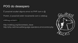 POG do desespero
É possível ocultar alguns erros no PHP com o @
Porém, é possível exibir novamente com o xdebug
xdebug.scream=1
http://xdebug.org/docs/stack_trace
http://php.net/manual/language.operators.errorcontrol.php
 