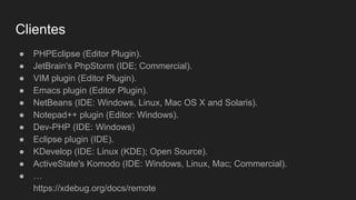 Clientes
● PHPEclipse (Editor Plugin).
● JetBrain's PhpStorm (IDE; Commercial).
● VIM plugin (Editor Plugin).
● Emacs plugin (Editor Plugin).
● NetBeans (IDE: Windows, Linux, Mac OS X and Solaris).
● Notepad++ plugin (Editor: Windows).
● Dev-PHP (IDE: Windows)
● Eclipse plugin (IDE).
● KDevelop (IDE: Linux (KDE); Open Source).
● ActiveState's Komodo (IDE: Windows, Linux, Mac; Commercial).
● …
https://xdebug.org/docs/remote
 