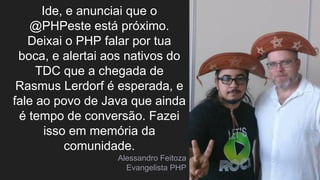 Ide, e anunciai que o
@PHPeste está próximo.
Deixai o PHP falar por tua
boca, e alertai aos nativos do
TDC que a chegada de
Rasmus Lerdorf é esperada, e
fale ao povo de Java que ainda
é tempo de conversão. Fazei
isso em memória da
comunidade.
Alessandro Feitoza
Evangelista PHP
 