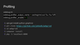 Profiling
xdebug.ini
xdebug.profiler_output_name = cachegrind.out.%u.%s.%R
xdebug.profiler_enable = 1
~$ apt-get install python graphviz
~$ git clone https://github.com/jokkedk/webgrind
~$ cd webgrind
~$ composer install
~$ php -S localhost:8000
 