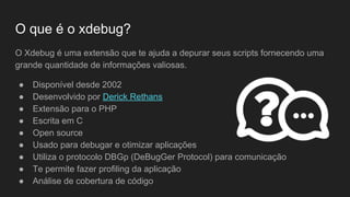 O que é o xdebug?
O Xdebug é uma extensão que te ajuda a depurar seus scripts fornecendo uma
grande quantidade de informações valiosas.
● Disponível desde 2002
● Desenvolvido por Derick Rethans
● Extensão para o PHP
● Escrita em C
● Open source
● Usado para debugar e otimizar aplicações
● Utiliza o protocolo DBGp (DeBugGer Protocol) para comunicação
● Te permite fazer profiling da aplicação
● Análise de cobertura de código
 