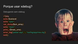 Porque usar xdebug?
Debugando sem xdebug
<?php
echo $variavel;
echo '<pre>';
var_dump($um_array);
echo '</pre>';
print_r($mais_uma);
error_log('passei aqui', 3, '/var/log/app/meu.log');
exit();
 