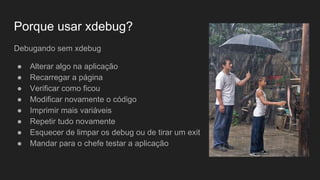 Porque usar xdebug?
Debugando sem xdebug
● Alterar algo na aplicação
● Recarregar a página
● Verificar como ficou
● Modificar novamente o código
● Imprimir mais variáveis
● Repetir tudo novamente
● Esquecer de limpar os debug ou de tirar um exit
● Mandar para o chefe testar a aplicação
 