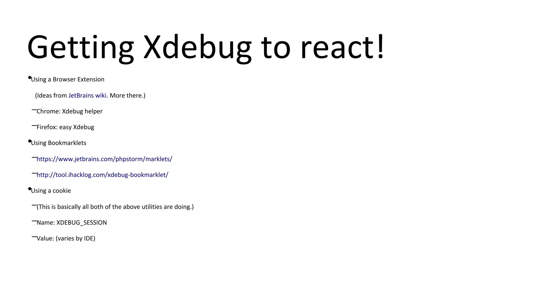 Getting Xdebug to react!
●Using a Browser Extension
(Ideas from JetBrains wiki. More there.)
–Chrome: Xdebug helper
–Firefox: easy Xdebug
●Using Bookmarklets
–https://www.jetbrains.com/phpstorm/marklets/
–http://tool.ihacklog.com/xdebug-bookmarklet/
●Using a cookie
–(This is basically all both of the above utilities are doing.)
–Name: XDEBUG_SESSION
–Value: (varies by IDE)
 