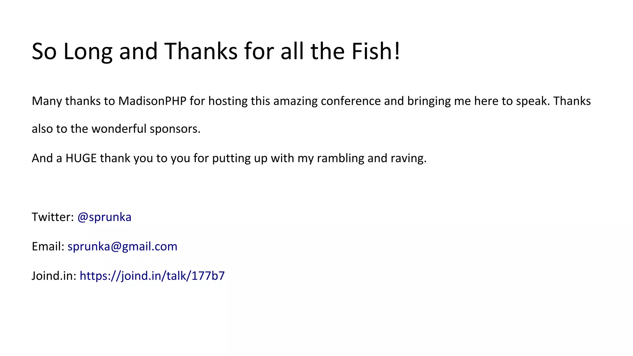 So Long and Thanks for all the Fish!
Many thanks to MadisonPHP for hosting this amazing conference and bringing me here to speak. Thanks
also to the wonderful sponsors.
And a HUGE thank you to you for putting up with my rambling and raving.
Twitter: @sprunka
Email: sprunka@gmail.com
Joind.in: https://joind.in/talk/177b7
 