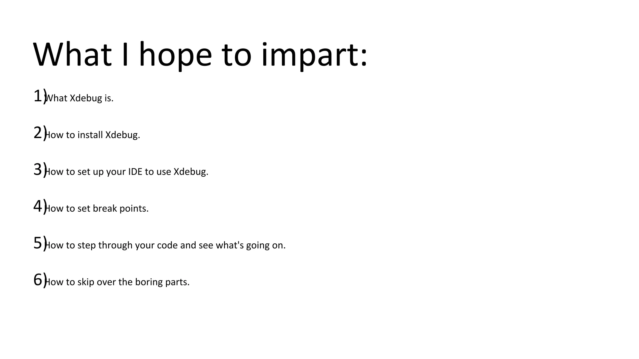 What I hope to impart:
1)What Xdebug is.
2)How to install Xdebug.
3)How to set up your IDE to use Xdebug.
4)How to set break points.
5)How to step through your code and see what's going on.
6)How to skip over the boring parts.
 