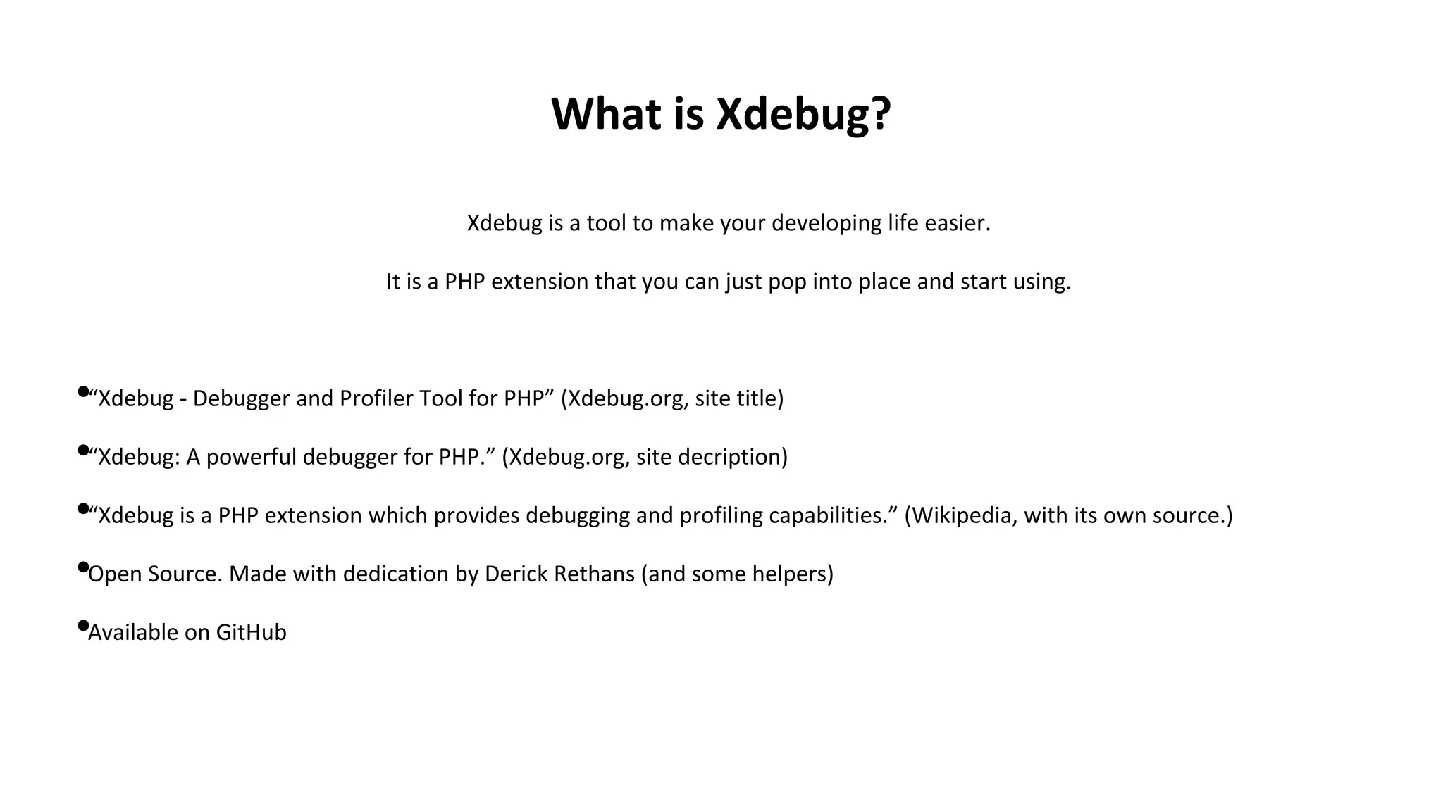 What is Xdebug?
Xdebug is a tool to make your developing life easier.
It is a PHP extension that you can just pop into place and start using.
●“Xdebug - Debugger and Profiler Tool for PHP” (Xdebug.org, site title)
●“Xdebug: A powerful debugger for PHP.” (Xdebug.org, site decription)
●“Xdebug is a PHP extension which provides debugging and profiling capabilities.” (Wikipedia, with its own source.)
●Open Source. Made with dedication by Derick Rethans (and some helpers)
●Available on GitHub
 