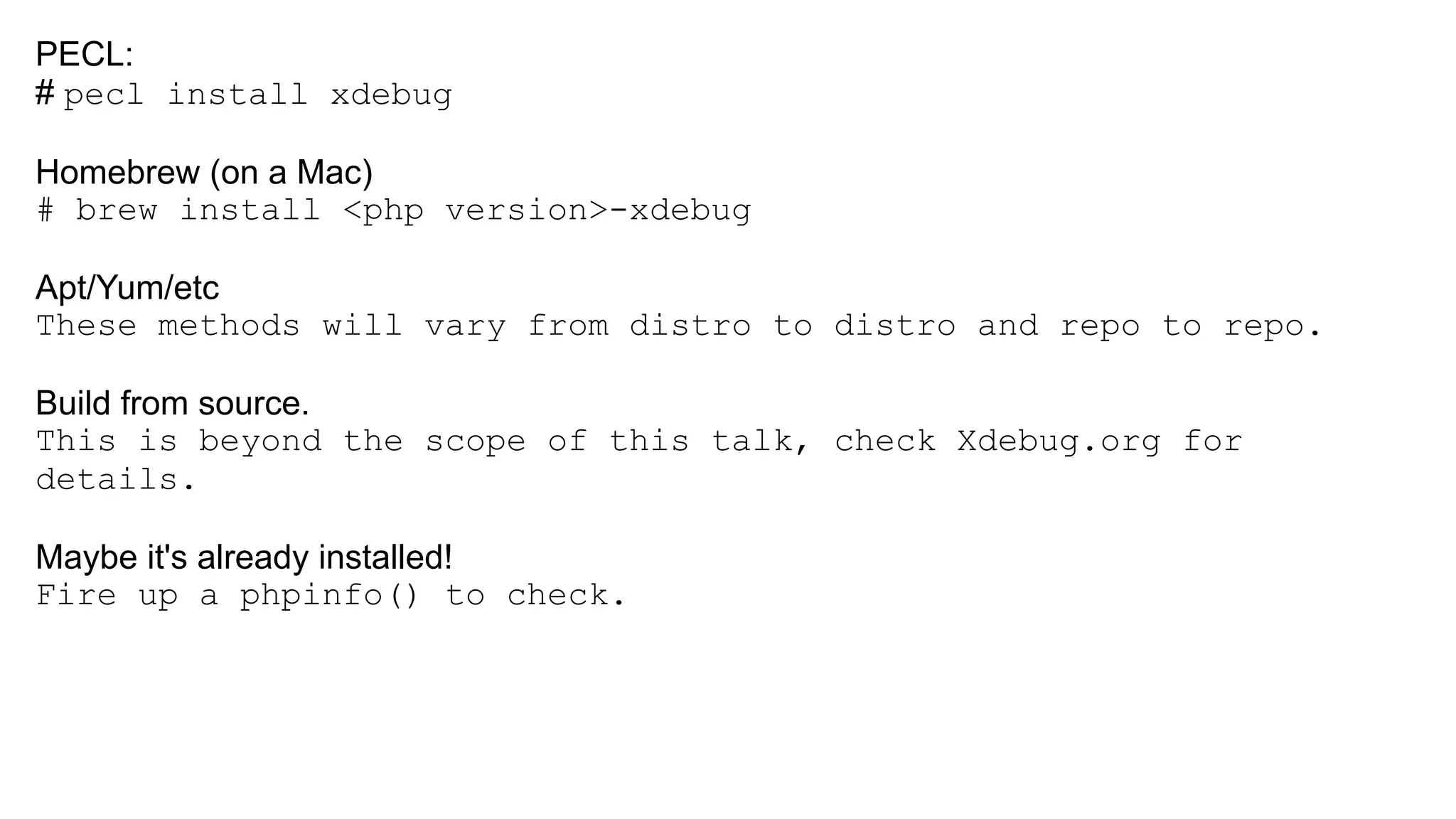 PECL:
# pecl install xdebug
Homebrew (on a Mac)
# brew install <php version>-xdebug
Apt/Yum/etc
These methods will vary from distro to distro and repo to repo.
Build from source.
This is beyond the scope of this talk, check Xdebug.org for
details.
Maybe it's already installed!
Fire up a phpinfo() to check.
 