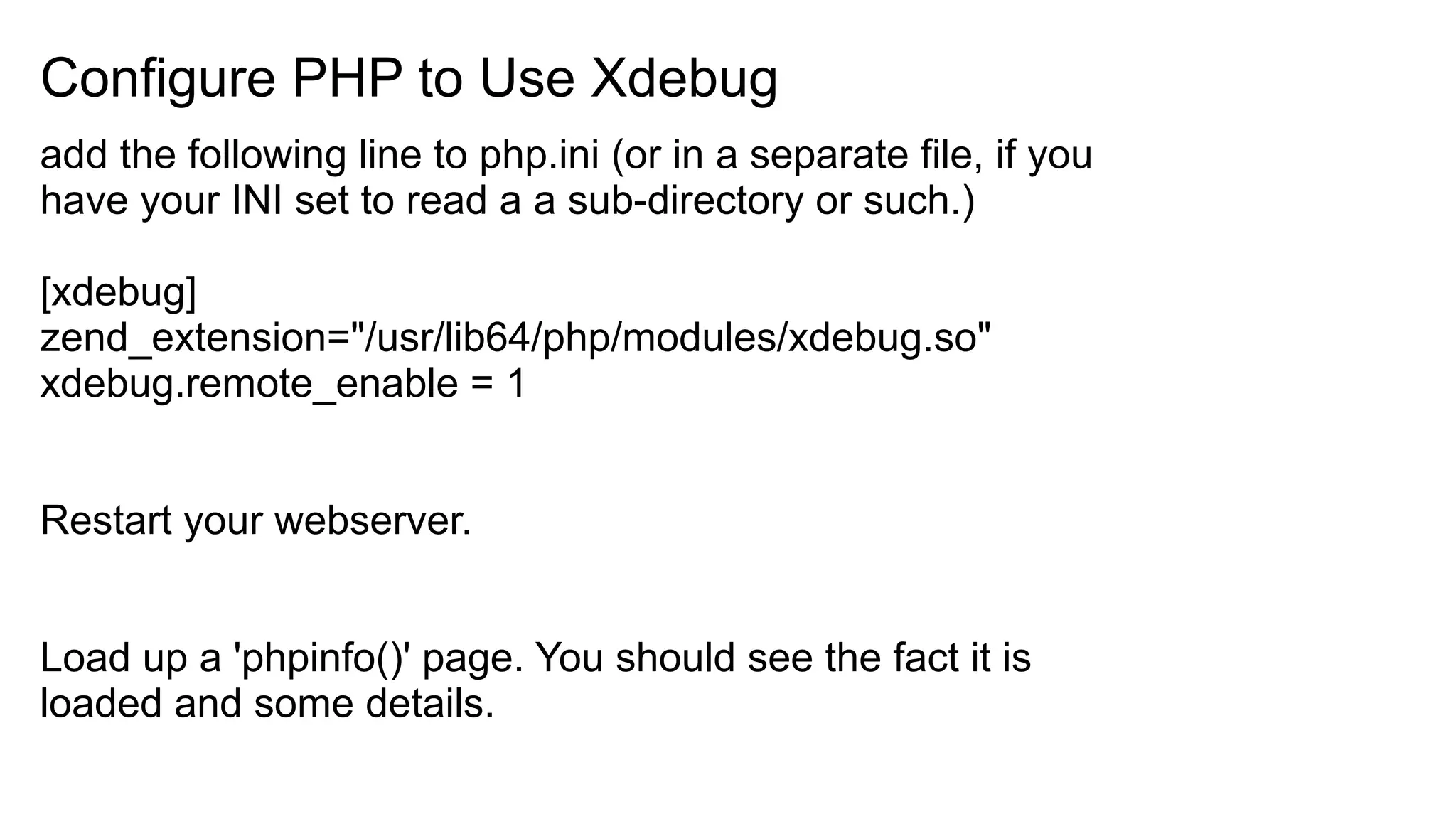 Configure PHP to Use Xdebug
add the following line to php.ini (or in a separate file, if you
have your INI set to read a a sub-directory or such.)
[xdebug]
zend_extension="/usr/lib64/php/modules/xdebug.so"
xdebug.remote_enable = 1
Restart your webserver.
Load up a 'phpinfo()' page. You should see the fact it is
loaded and some details.
 
