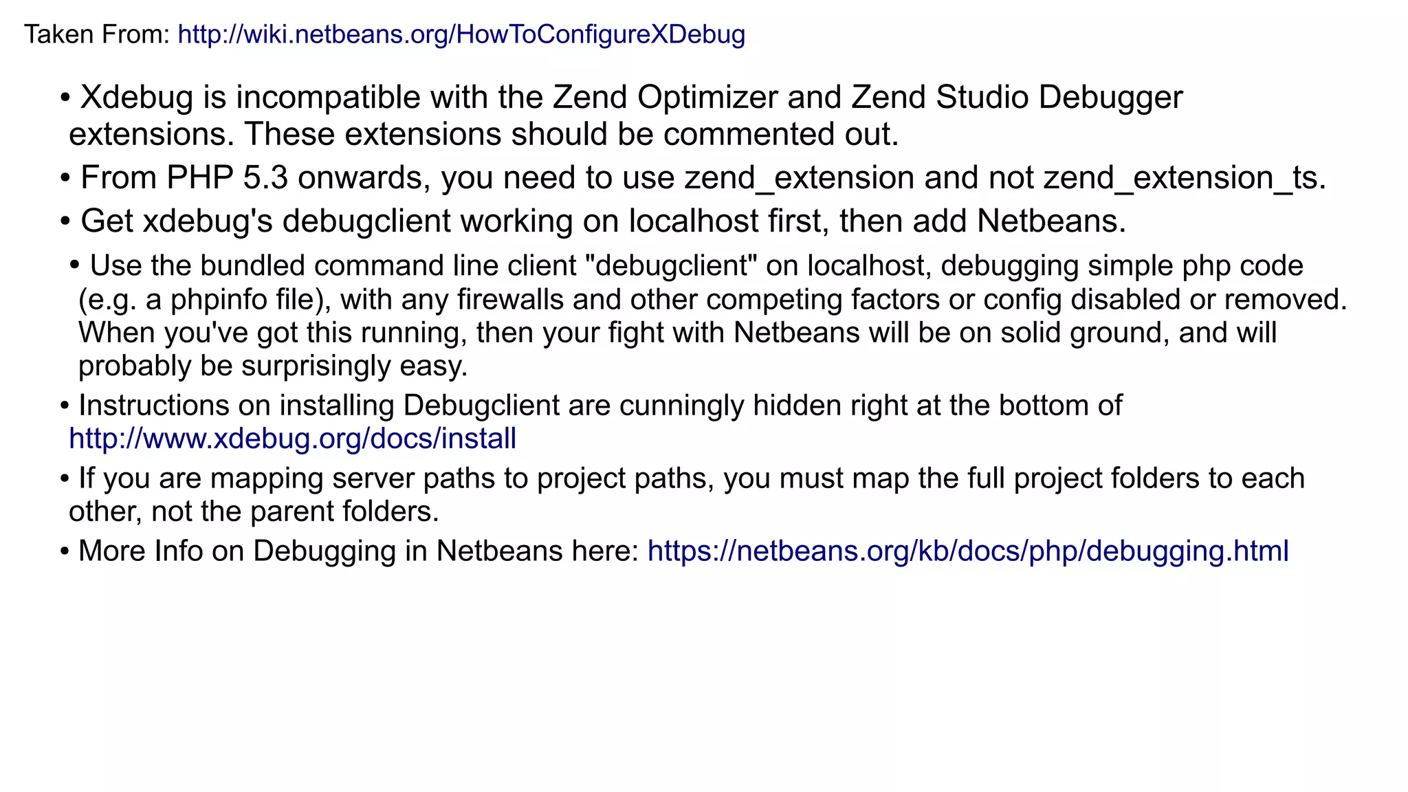 Taken From: http://wiki.netbeans.org/HowToConfigureXDebug
● Xdebug is incompatible with the Zend Optimizer and Zend Studio Debugger
extensions. These extensions should be commented out.
● From PHP 5.3 onwards, you need to use zend_extension and not zend_extension_ts.
● Get xdebug's debugclient working on localhost first, then add Netbeans.
● Use the bundled command line client "debugclient" on localhost, debugging simple php code
(e.g. a phpinfo file), with any firewalls and other competing factors or config disabled or removed.
When you've got this running, then your fight with Netbeans will be on solid ground, and will
probably be surprisingly easy.
● Instructions on installing Debugclient are cunningly hidden right at the bottom of
http://www.xdebug.org/docs/install
● If you are mapping server paths to project paths, you must map the full project folders to each
other, not the parent folders.
● More Info on Debugging in Netbeans here: https://netbeans.org/kb/docs/php/debugging.html
 