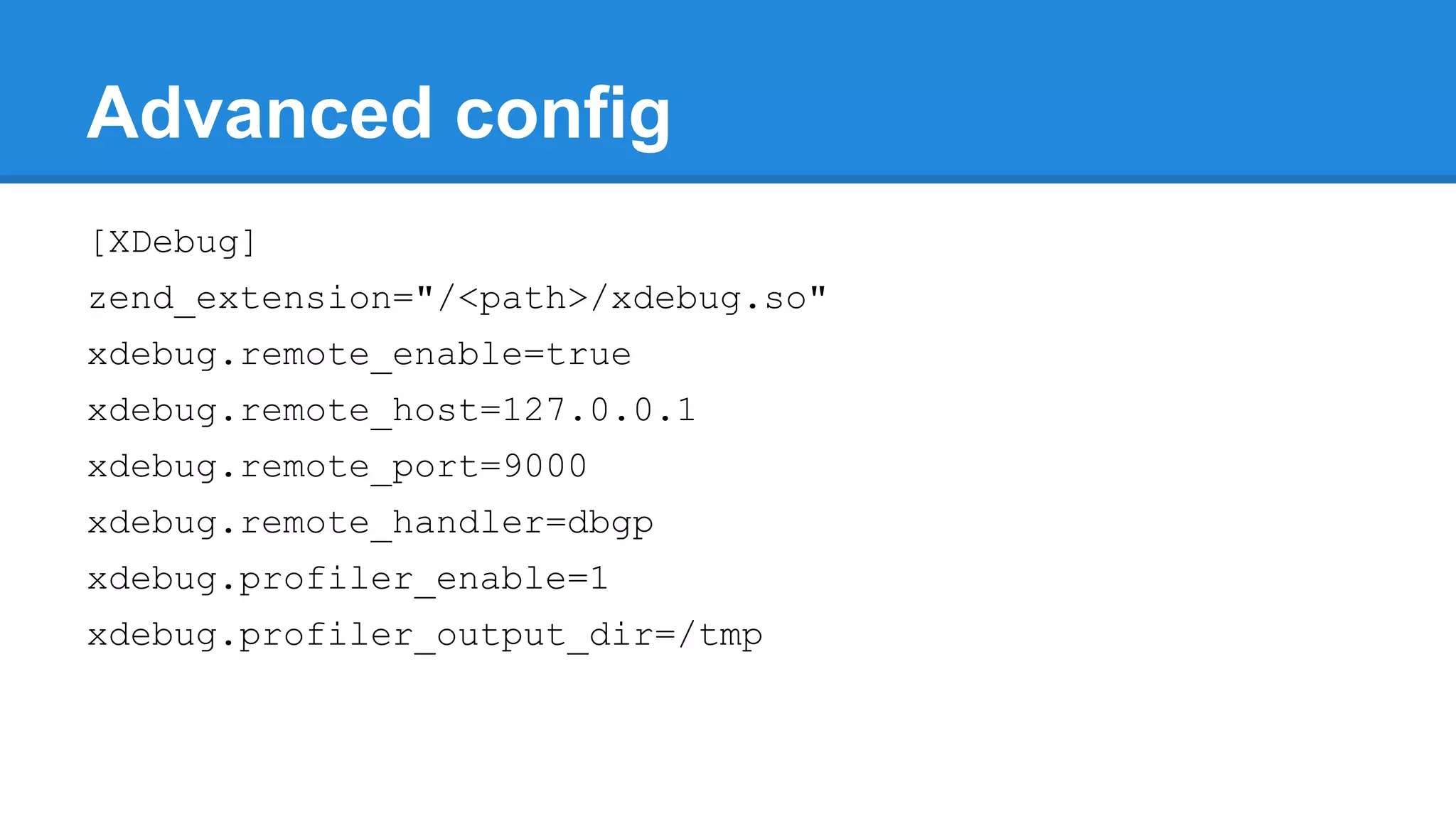 Advanced config
[XDebug]
zend_extension="/<path>/xdebug.so"
xdebug.remote_enable=true
xdebug.remote_host=127.0.0.1
xdebug.remote_port=9000
xdebug.remote_handler=dbgp
xdebug.profiler_enable=1
xdebug.profiler_output_dir=/tmp
 