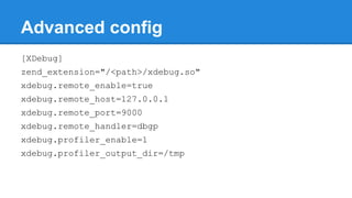 Advanced config
[XDebug]
zend_extension="/<path>/xdebug.so"
xdebug.remote_enable=true
xdebug.remote_host=127.0.0.1
xdebug.remote_port=9000
xdebug.remote_handler=dbgp
xdebug.profiler_enable=1
xdebug.profiler_output_dir=/tmp
 