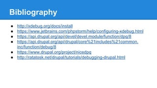 Bibliography
● http://xdebug.org/docs/install
● https://www.jetbrains.com/phpstorm/help/configuring-xdebug.html
● https://api.drupal.org/api/devel/devel.module/function/dpq/8
● https://api.drupal.org/api/drupal/core%21includes%21common.
inc/function/debug/8
● https://www.drupal.org/project/nicedpq
● http://ratatosk.net/drupal/tutorials/debugging-drupal.html
 
