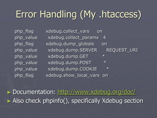 Error Handling (My .htaccess)
  php_flag    xdebug.collect_vars  on
  php_value    xdebug.collect_params 4
  php_flag    xdebug.dump_globals    on
  php_value    xdebug.dump.SERVER      REQUEST_URI
  php_value    xdebug.dump.GET       *
  php_value    xdebug.dump.POST       *
  php_value    xdebug.dump.COOKIE       *
  php_flag    xdebug.show_local_vars on


► Documentation:  http://www.xdebug.org/doc/
► Also check phpinfo(), specifically Xdebug section
 
