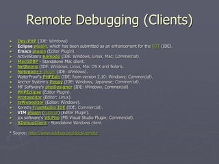 Remote Debugging (Clients)
►   Dev-PHP (IDE: Windows)
►   Eclipse plugin, which has been submitted as an enhancement for the PDT (IDE).
►   Emacs plugin (Editor Plugin).
►   ActiveState's Komodo (IDE: Windows, Linux, Mac; Commercial).
►   MacGDBP - Standalone Mac client.
►   NetBeans (IDE: Windows, Linux, Mac OS X and Solaris.
►   Notepad++ plugin (IDE: Windows).
►   WaterProof's PHPEdit (IDE, from version 2.10: Windows; Commercial).
►   Anchor System's Peggy (IDE: Windows, Japanese; Commercial).
►   MP Software's phpDesigner (IDE: Windows, Commercial).
►   PHPEclipse (Editor Plugin).
►   Protoeditor (Editor: Linux).
►   tsWebeditor (Editor: Windows).
►   Xored's TrueStudio IDE (IDE; Commercial).
►   VIM plugin (Tutorial) (Editor Plugin).
►   jcx software's VS.Php (MS Visual Studio Plugin; Commercial).
►   XDebugClient - Standalone Windows client.

* Source: http://www.xdebug.org/docs/remote
 