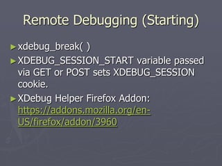 Remote Debugging (Starting)
► xdebug_break(  )
► XDEBUG_SESSION_START variable passed
  via GET or POST sets XDEBUG_SESSION
  cookie.
► XDebug Helper Firefox Addon:
  https://addons.mozilla.org/en-
  US/firefox/addon/3960
 