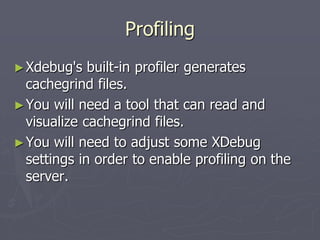 Profiling
► Xdebug's   built-in profiler generates
  cachegrind files.
► You will need a tool that can read and
  visualize cachegrind files.
► You will need to adjust some XDebug
  settings in order to enable profiling on the
  server.
 