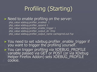 Profiling (Starting)
► Need   to enable profiling on the server:
  php_value   xdebug.profiler_enabled 1
  php_value   xdebug.profiler_append 1
  php_value   xdebug.profiler_enable_trigger 1
  php_value   xdebug.profiler_output_dir /tmp
  php_value   xdebug.profiler_output_name cachegrind.out.%p


► You  need to set xdebug.profiler_enable_trigger if
  you want to trigger the profiling yourself.
► You can trigger profiling via XDEBUG_PROFILE
  variable passed via GET or POST (or via XDebug
  Helper Firefox Addon) sets XDEBUG_PROFILE
  cookie.
 