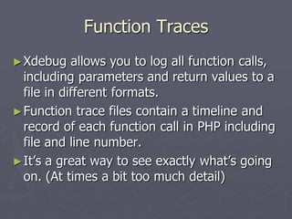 Function Traces
► Xdebug    allows you to log all function calls,
  including parameters and return values to a
  file in different formats.
► Function trace files contain a timeline and
  record of each function call in PHP including
  file and line number.
► It’s a great way to see exactly what’s going
  on. (At times a bit too much detail)
 