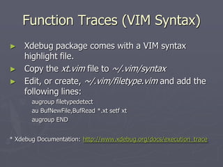 Function Traces (VIM Syntax)
►   Xdebug package comes with a VIM syntax
    highlight file.
►   Copy the xt.vim file to ~/.vim/syntax
►   Edit, or create, ~/.vim/filetype.vim and add the
    following lines:
       augroup filetypedetect
       au BufNewFile,BufRead *.xt setf xt
       augroup END


* Xdebug Documentation: http://www.xdebug.org/docs/execution_trace
 